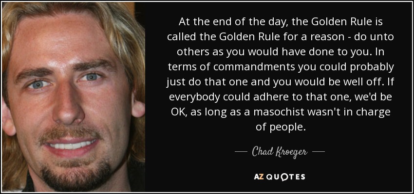 At the end of the day, the Golden Rule is called the Golden Rule for a reason - do unto others as you would have done to you. In terms of commandments you could probably just do that one and you would be well off. If everybody could adhere to that one, we'd be OK, as long as a masochist wasn't in charge of people. - Chad Kroeger