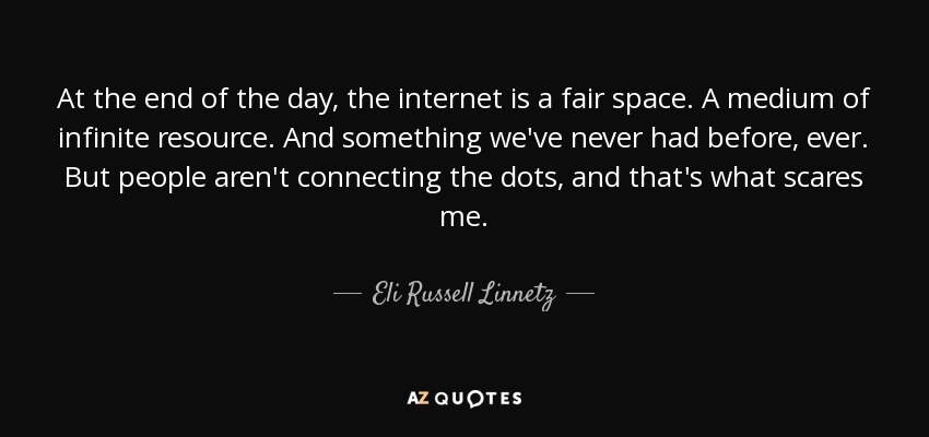At the end of the day, the internet is a fair space. A medium of infinite resource. And something we've never had before, ever. But people aren't connecting the dots, and that's what scares me. - Eli Russell Linnetz
