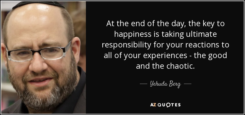 At the end of the day, the key to happiness is taking ultimate responsibility for your reactions to all of your experiences - the good and the chaotic. - Yehuda Berg