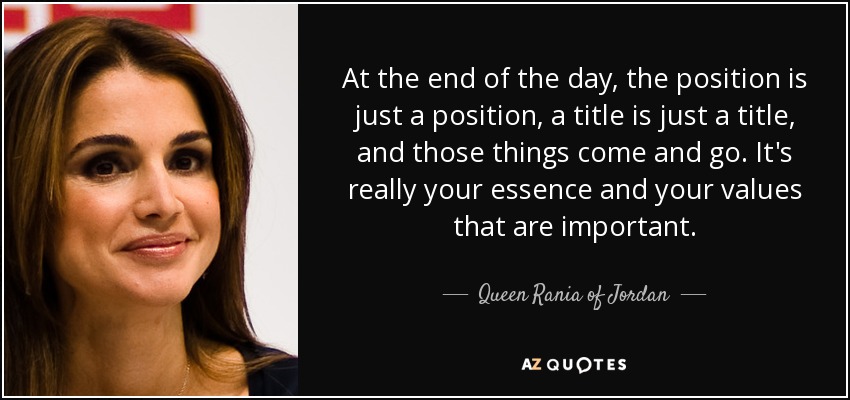 At the end of the day, the position is just a position, a title is just a title, and those things come and go. It's really your essence and your values that are important. - Queen Rania of Jordan