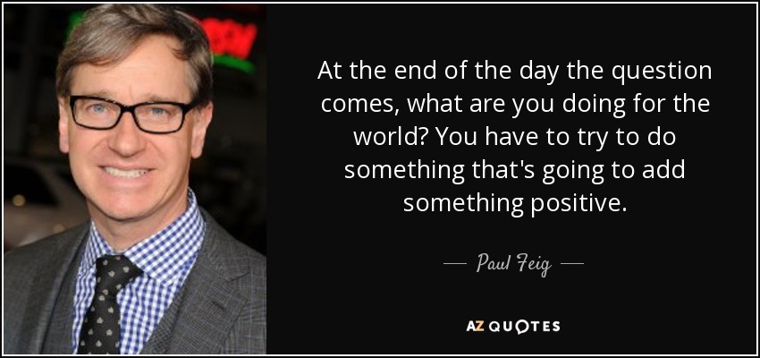 At the end of the day the question comes, what are you doing for the world? You have to try to do something that's going to add something positive. - Paul Feig