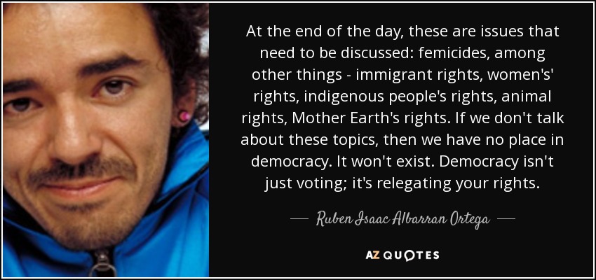 At the end of the day, these are issues that need to be discussed: femicides, among other things - immigrant rights, women's' rights, indigenous people's rights, animal rights, Mother Earth's rights. If we don't talk about these topics, then we have no place in democracy. It won't exist. Democracy isn't just voting; it's relegating your rights. - Ruben Isaac Albarran Ortega