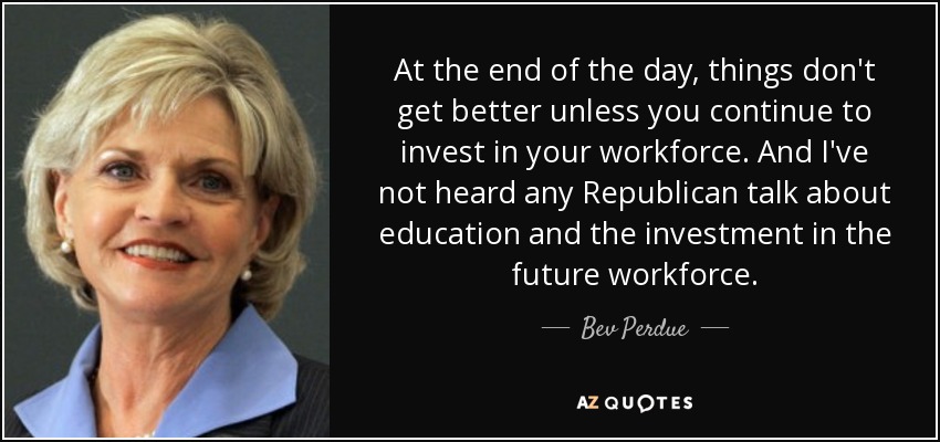 At the end of the day, things don't get better unless you continue to invest in your workforce. And I've not heard any Republican talk about education and the investment in the future workforce. - Bev Perdue