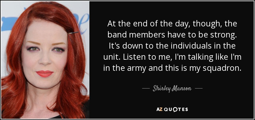 At the end of the day, though, the band members have to be strong. It's down to the individuals in the unit. Listen to me, I'm talking like I'm in the army and this is my squadron. - Shirley Manson
