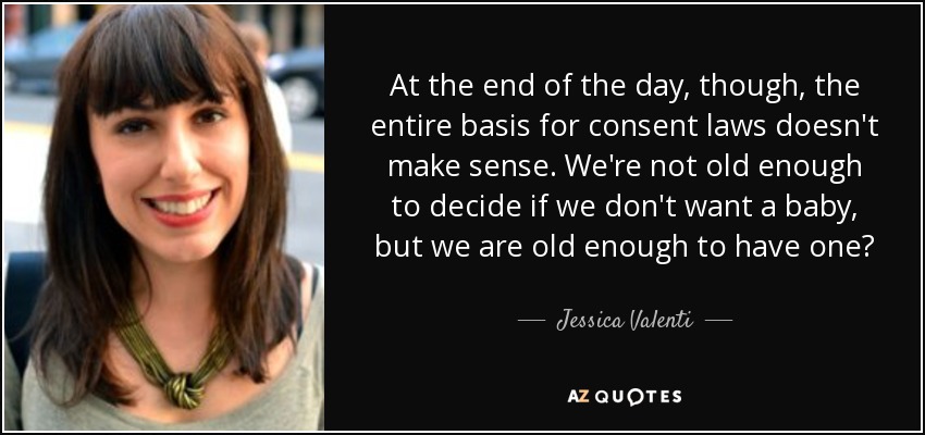 At the end of the day, though, the entire basis for consent laws doesn't make sense. We're not old enough to decide if we don't want a baby, but we are old enough to have one? - Jessica Valenti
