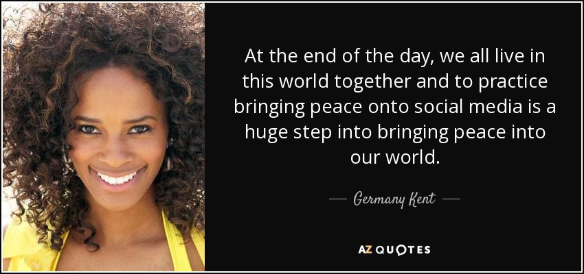 At the end of the day, we all live in this world together and to practice bringing peace onto social media is a huge step into bringing peace into our world. - Germany Kent