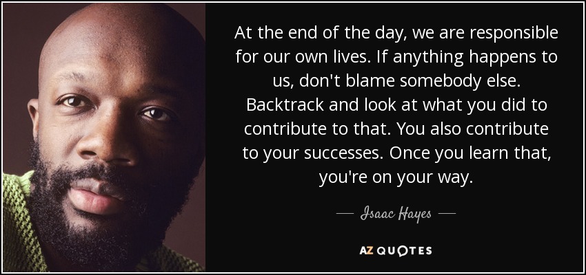 At the end of the day, we are responsible for our own lives. If anything happens to us, don't blame somebody else. Backtrack and look at what you did to contribute to that. You also contribute to your successes. Once you learn that, you're on your way. - Isaac Hayes