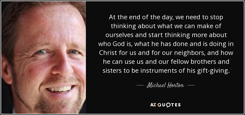 At the end of the day, we need to stop thinking about what we can make of ourselves and start thinking more about who God is, what he has done and is doing in Christ for us and for our neighbors, and how he can use us and our fellow brothers and sisters to be instruments of his gift-giving. - Michael Horton