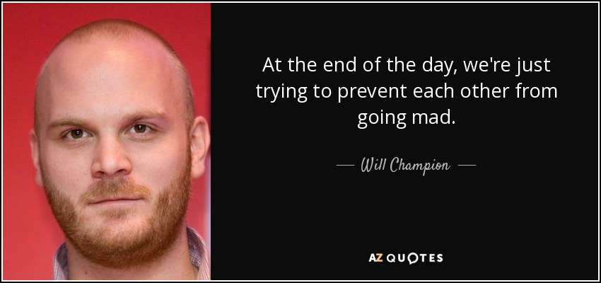 At the end of the day, we're just trying to prevent each other from going mad. - Will Champion