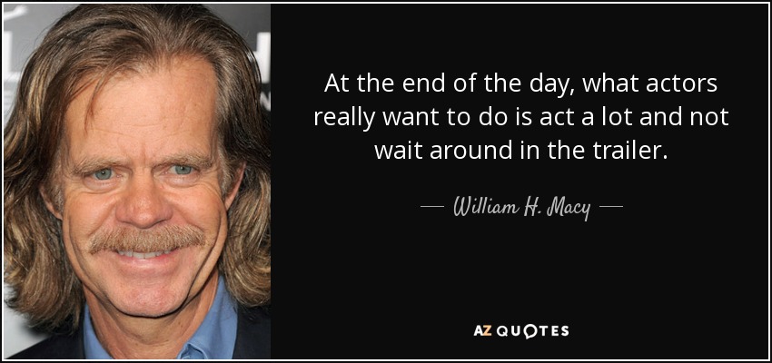 At the end of the day, what actors really want to do is act a lot and not wait around in the trailer. - William H. Macy