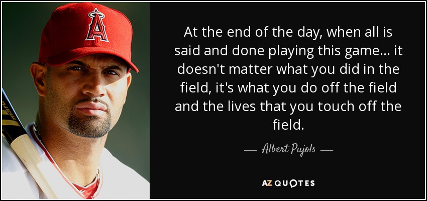 At the end of the day, when all is said and done playing this game ... it doesn't matter what you did in the field, it's what you do off the field and the lives that you touch off the field. - Albert Pujols