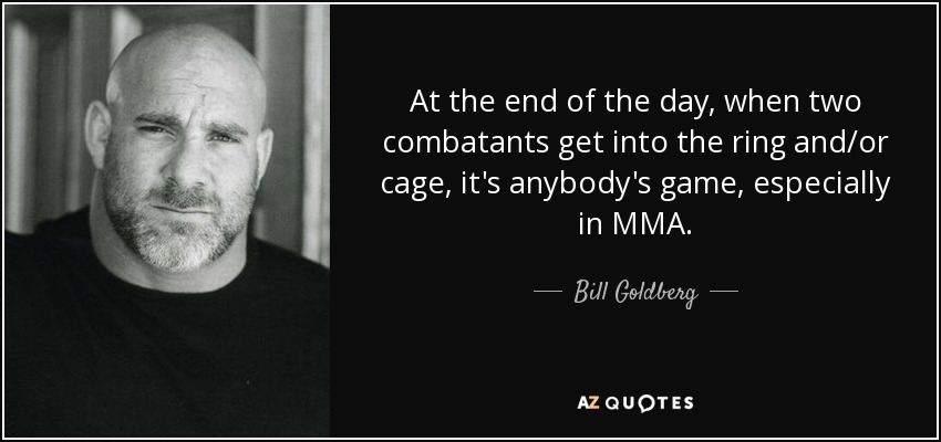 At the end of the day, when two combatants get into the ring and/or cage, it's anybody's game, especially in MMA. - Bill Goldberg