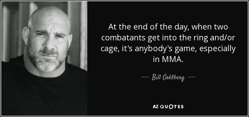 At the end of the day, when two combatants get into the ring and/or cage, it's anybody's game, especially in MMA. - Bill Goldberg