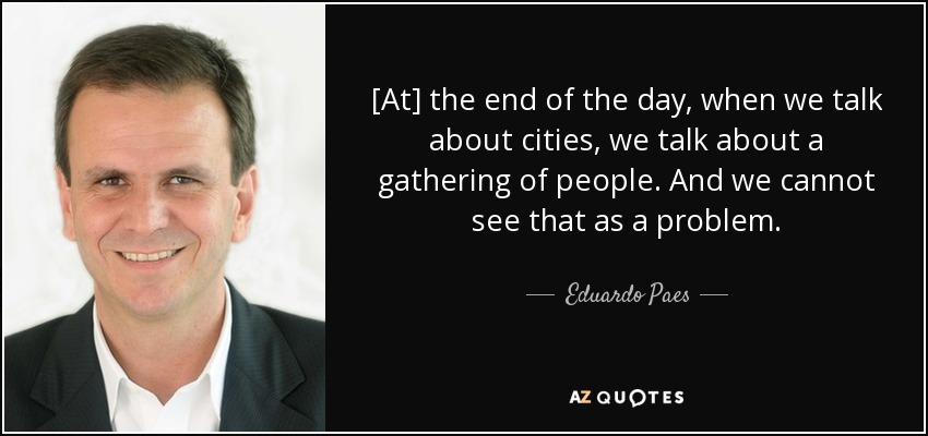 [At] the end of the day, when we talk about cities, we talk about a gathering of people. And we cannot see that as a problem. - Eduardo Paes