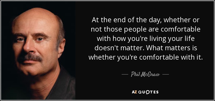 At the end of the day, whether or not those people are comfortable with how you're living your life doesn't matter. What matters is whether you're comfortable with it. - Phil McGraw