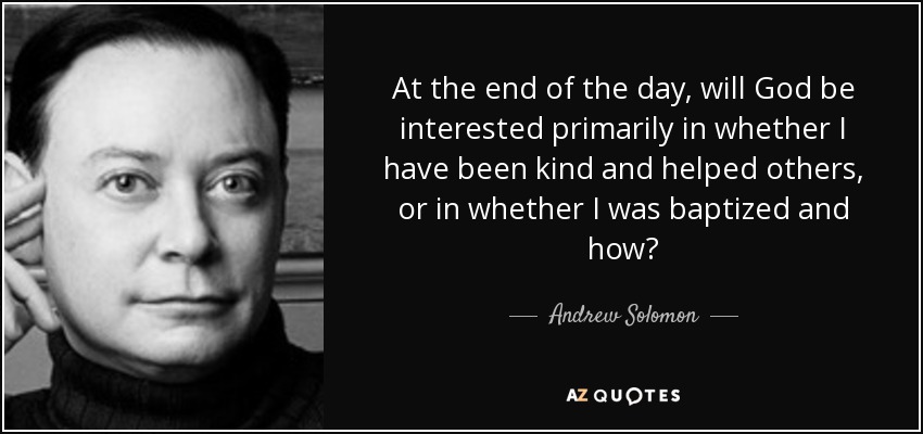 At the end of the day, will God be interested primarily in whether I have been kind and helped others, or in whether I was baptized and how? - Andrew Solomon