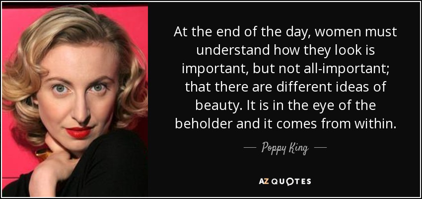 At the end of the day, women must understand how they look is important, but not all-important; that there are different ideas of beauty. It is in the eye of the beholder and it comes from within. - Poppy King