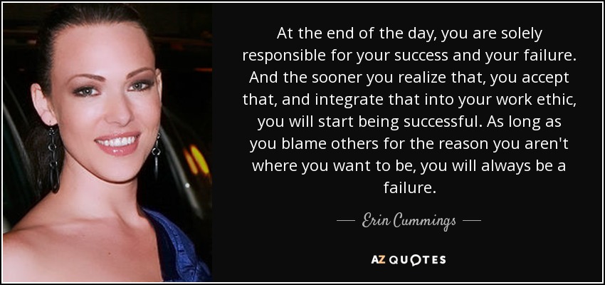 At the end of the day, you are solely responsible for your success and your failure. And the sooner you realize that, you accept that, and integrate that into your work ethic, you will start being successful. As long as you blame others for the reason you aren't where you want to be, you will always be a failure. - Erin Cummings