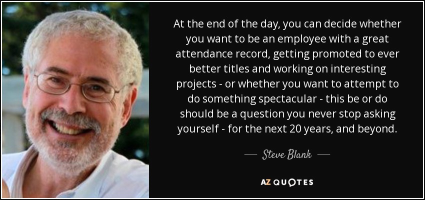 At the end of the day, you can decide whether you want to be an employee with a great attendance record, getting promoted to ever better titles and working on interesting projects - or whether you want to attempt to do something spectacular - this be or do should be a question you never stop asking yourself - for the next 20 years, and beyond. - Steve Blank