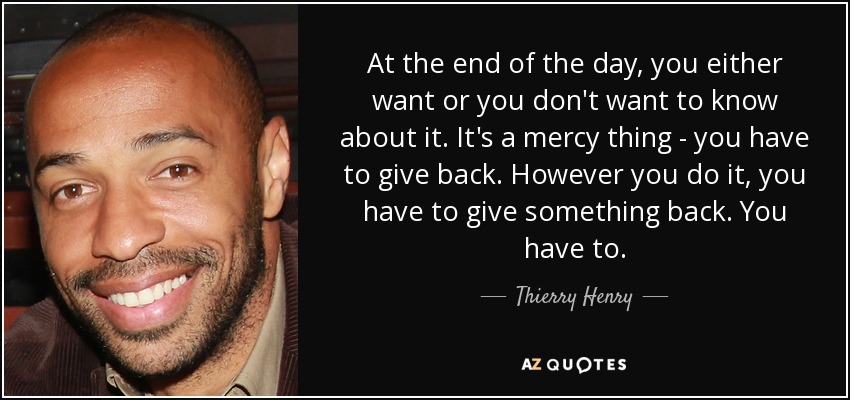 At the end of the day, you either want or you don't want to know about it. It's a mercy thing - you have to give back. However you do it, you have to give something back. You have to. - Thierry Henry