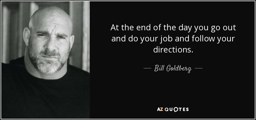 At the end of the day you go out and do your job and follow your directions. - Bill Goldberg