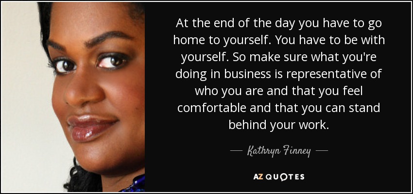 At the end of the day you have to go home to yourself. You have to be with yourself. So make sure what you're doing in business is representative of who you are and that you feel comfortable and that you can stand behind your work. - Kathryn Finney