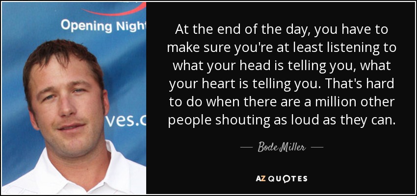 At the end of the day, you have to make sure you're at least listening to what your head is telling you, what your heart is telling you. That's hard to do when there are a million other people shouting as loud as they can. - Bode Miller