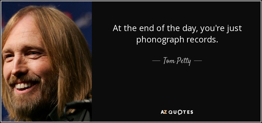 At the end of the day, you're just phonograph records. - Tom Petty
