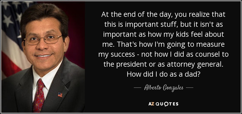 At the end of the day, you realize that this is important stuff, but it isn't as important as how my kids feel about me. That's how I'm going to measure my success - not how I did as counsel to the president or as attorney general. How did I do as a dad? - Alberto Gonzales