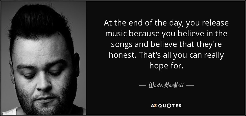 At the end of the day, you release music because you believe in the songs and believe that they're honest. That's all you can really hope for. - Wade MacNeil