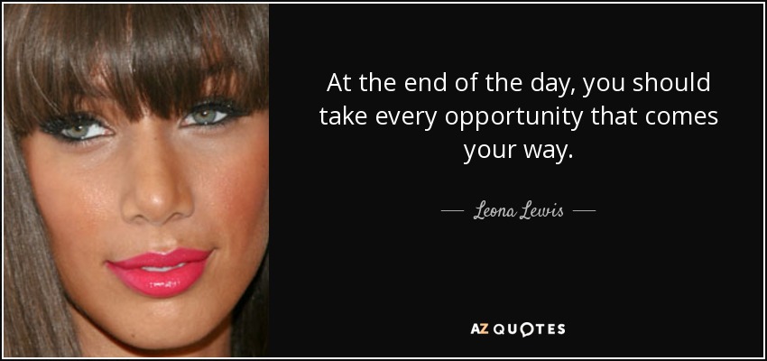 At the end of the day, you should take every opportunity that comes your way. - Leona Lewis