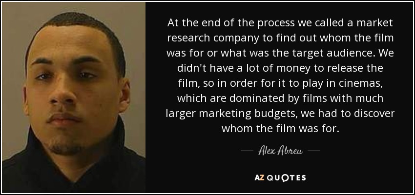 At the end of the process we called a market research company to find out whom the film was for or what was the target audience. We didn't have a lot of money to release the film, so in order for it to play in cinemas, which are dominated by films with much larger marketing budgets, we had to discover whom the film was for. - Alex Abreu