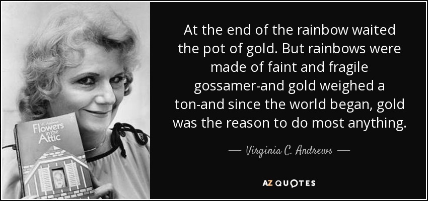 At the end of the rainbow waited the pot of gold. But rainbows were made of faint and fragile gossamer-and gold weighed a ton-and since the world began, gold was the reason to do most anything. - Virginia C. Andrews