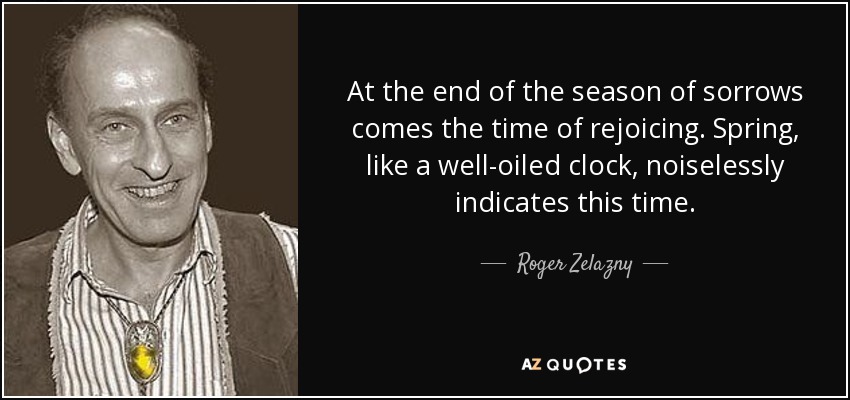At the end of the season of sorrows comes the time of rejoicing. Spring, like a well-oiled clock, noiselessly indicates this time. - Roger Zelazny