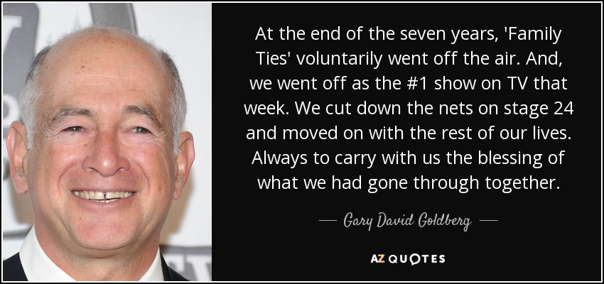 At the end of the seven years, 'Family Ties' voluntarily went off the air. And, we went off as the #1 show on TV that week. We cut down the nets on stage 24 and moved on with the rest of our lives. Always to carry with us the blessing of what we had gone through together. - Gary David Goldberg