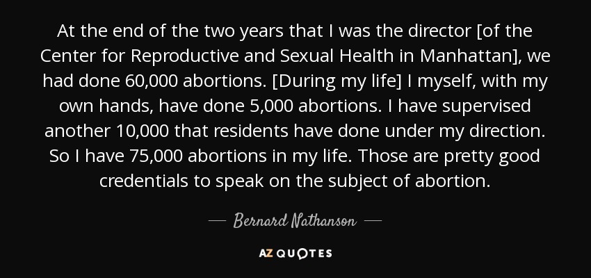 At the end of the two years that I was the director [of the Center for Reproductive and Sexual Health in Manhattan], we had done 60,000 abortions. [During my life] I myself, with my own hands, have done 5,000 abortions. I have supervised another 10,000 that residents have done under my direction. So I have 75,000 abortions in my life. Those are pretty good credentials to speak on the subject of abortion. - Bernard Nathanson