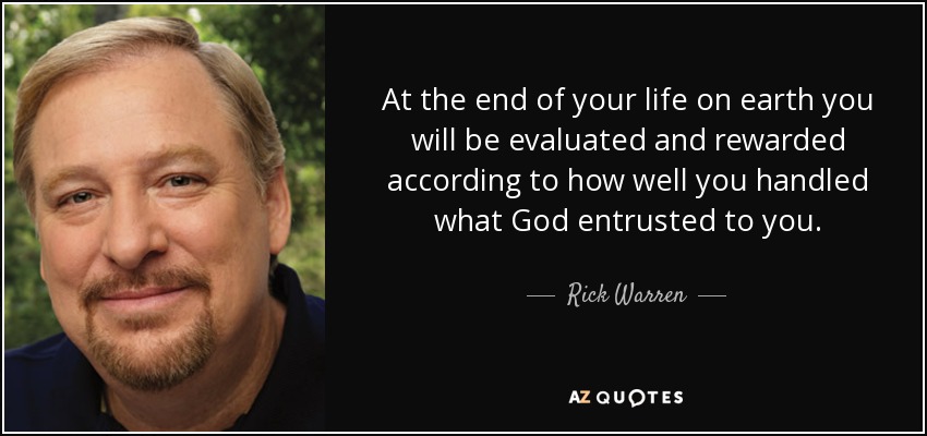 At the end of your life on earth you will be evaluated and rewarded according to how well you handled what God entrusted to you. - Rick Warren