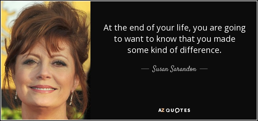 At the end of your life, you are going to want to know that you made some kind of difference. - Susan Sarandon