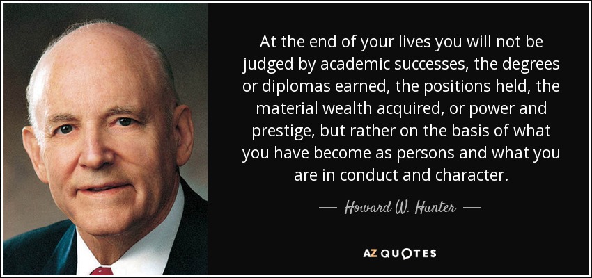 At the end of your lives you will not be judged by academic successes, the degrees or diplomas earned, the positions held, the material wealth acquired, or power and prestige, but rather on the basis of what you have become as persons and what you are in conduct and character. - Howard W. Hunter