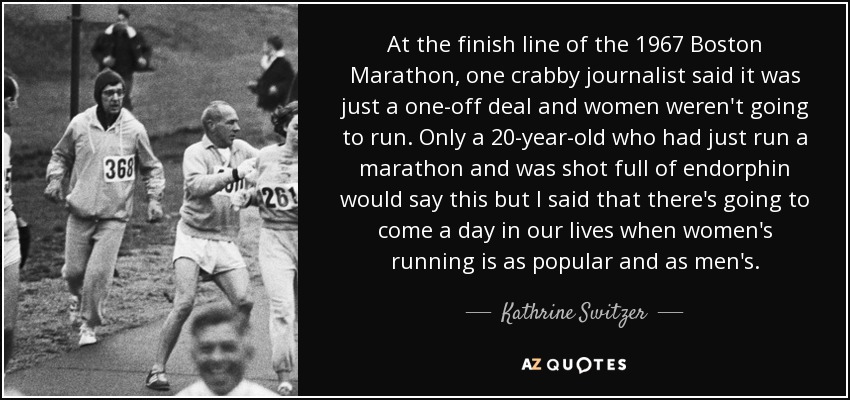 At the finish line of the 1967 Boston Marathon, one crabby journalist said it was just a one-off deal and women weren't going to run. Only a 20-year-old who had just run a marathon and was shot full of endorphin would say this but I said that there's going to come a day in our lives when women's running is as popular and as men's. - Kathrine Switzer