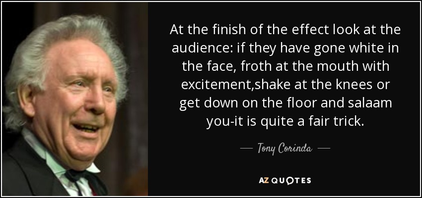 At the finish of the effect look at the audience: if they have gone white in the face, froth at the mouth with excitement,shake at the knees or get down on the floor and salaam you-it is quite a fair trick. - Tony Corinda