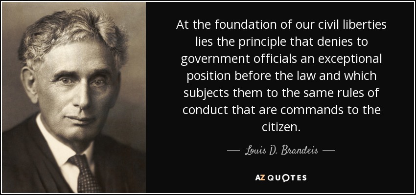 At the foundation of our civil liberties lies the principle that denies to government officials an exceptional position before the law and which subjects them to the same rules of conduct that are commands to the citizen. - Louis D. Brandeis