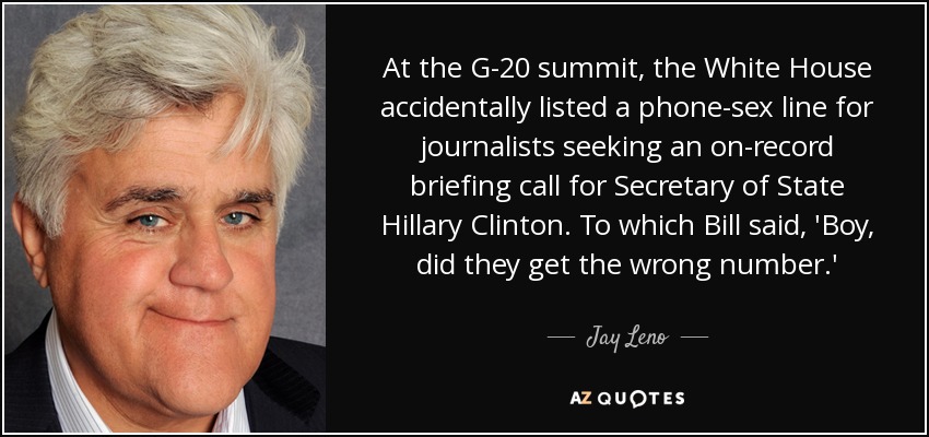 At the G-20 summit, the White House accidentally listed a phone-sex line for journalists seeking an on-record briefing call for Secretary of State Hillary Clinton. To which Bill said, 'Boy, did they get the wrong number.' - Jay Leno