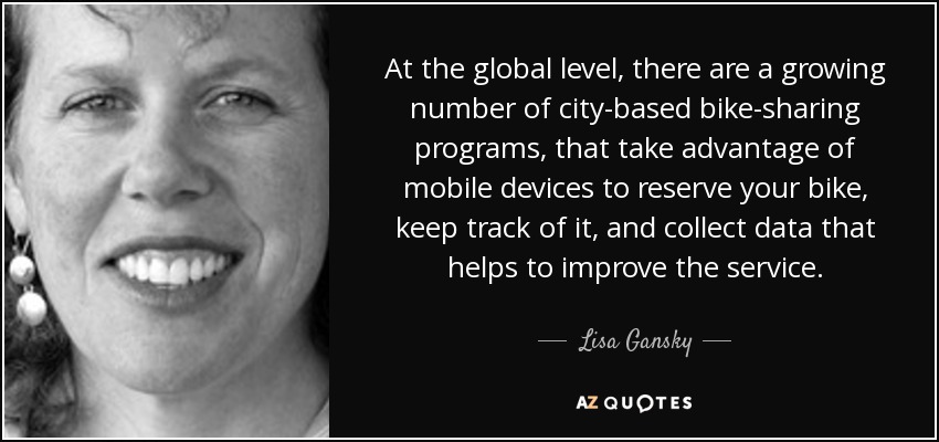 At the global level, there are a growing number of city-based bike-sharing programs, that take advantage of mobile devices to reserve your bike, keep track of it, and collect data that helps to improve the service. - Lisa Gansky