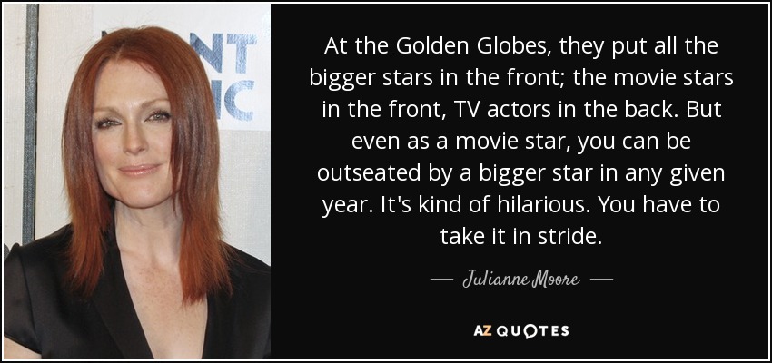 At the Golden Globes, they put all the bigger stars in the front; the movie stars in the front, TV actors in the back. But even as a movie star, you can be outseated by a bigger star in any given year. It's kind of hilarious. You have to take it in stride. - Julianne Moore