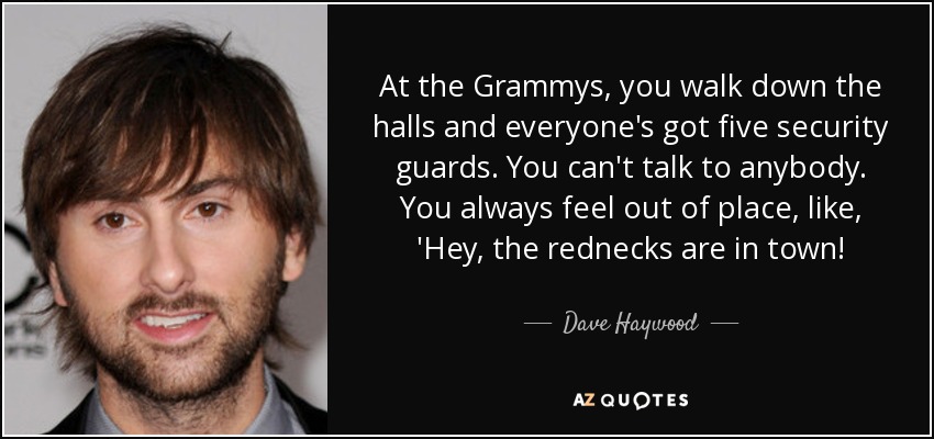 At the Grammys, you walk down the halls and everyone's got five security guards. You can't talk to anybody. You always feel out of place, like, 'Hey, the rednecks are in town! - Dave Haywood