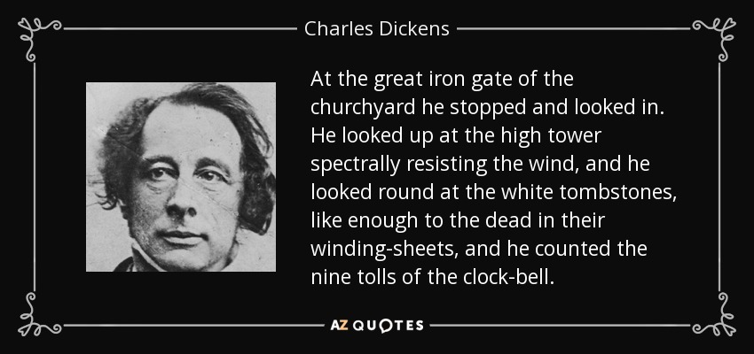 At the great iron gate of the churchyard he stopped and looked in. He looked up at the high tower spectrally resisting the wind, and he looked round at the white tombstones, like enough to the dead in their winding-sheets, and he counted the nine tolls of the clock-bell. - Charles Dickens