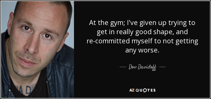 At the gym; I've given up trying to get in really good shape, and re-committed myself to not getting any worse. - Dov Davidoff