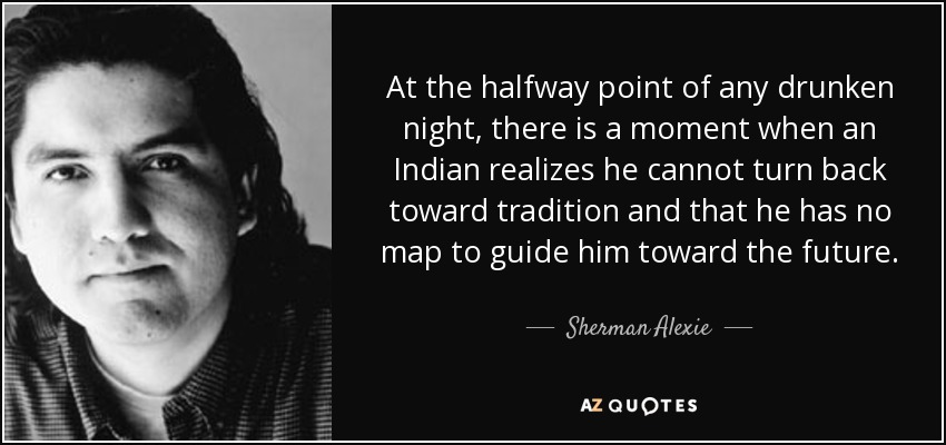 At the halfway point of any drunken night, there is a moment when an Indian realizes he cannot turn back toward tradition and that he has no map to guide him toward the future. - Sherman Alexie