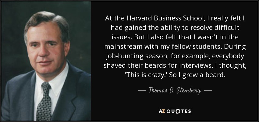 At the Harvard Business School, I really felt I had gained the ability to resolve difficult issues. But I also felt that I wasn't in the mainstream with my fellow students. During job-hunting season, for example, everybody shaved their beards for interviews. I thought, 'This is crazy.' So I grew a beard. - Thomas G. Stemberg